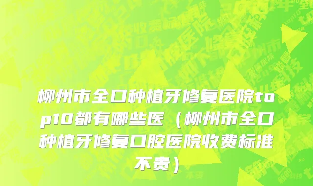柳州市全口种植牙修复医院top10都有哪些医（柳州市全口种植牙修复口腔医院收费标准不贵）