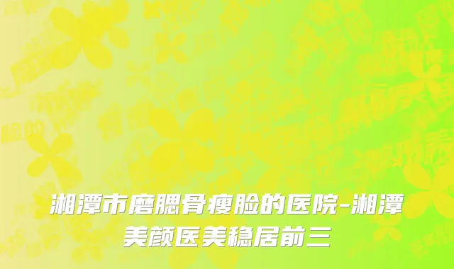湘潭市磨腮骨瘦脸的医院-湘潭美颜医美稳居前三