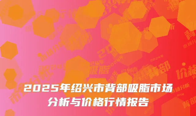 2025年绍兴市背部吸脂市场分析与价格行情报告