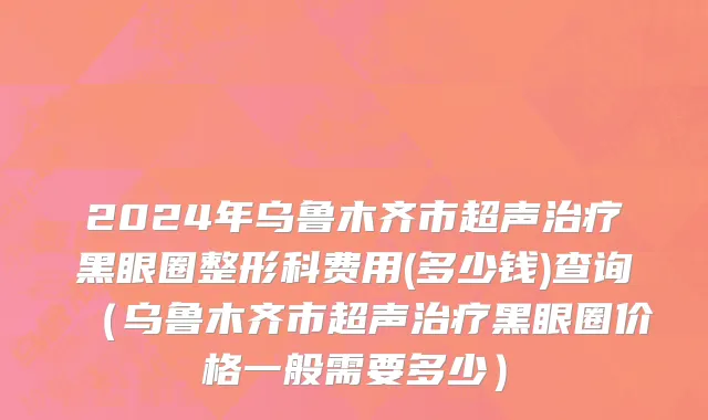 2024年乌鲁木齐市超声治疗黑眼圈整形科费用(多少钱)查询（乌鲁木齐市超声治疗黑眼圈价格一般需要多少）
