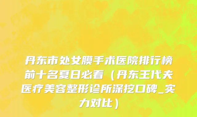 丹东市处女膜手术医院排行榜前十名夏日必看（丹东王代夫医疗美容整形诊所深挖口碑_实力对比）