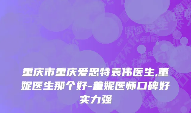 重庆市重庆爱思特袁伟医生,董妮医生那个好-董妮医师口碑好实力强