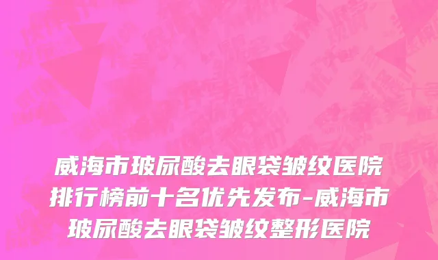 威海市玻尿酸去眼袋皱纹医院排行榜前十名优先发布-威海市玻尿酸去眼袋皱纹整形医院