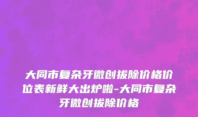 大同市复杂牙微创拔除价格价位表新鲜大出炉啦-大同市复杂牙微创拔除价格