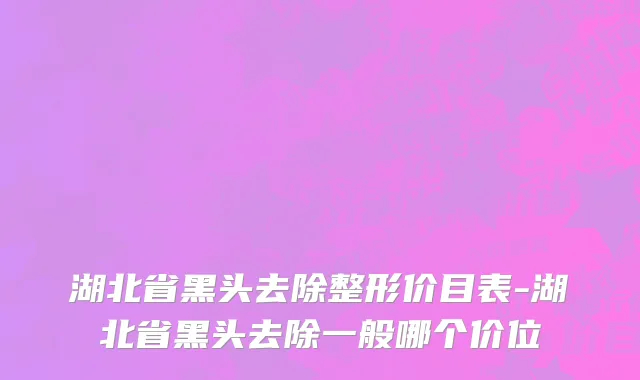 湖北省黑头去除整形价目表-湖北省黑头去除一般哪个价位
