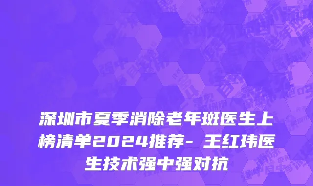 深圳市夏季消除老年斑医生上榜清单2024推荐-​王红玮医生技术强中强对抗