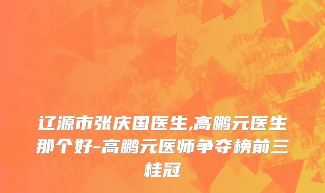 辽源市张庆国医生,高鹏元医生那个好-高鹏元医师争夺榜前三桂冠