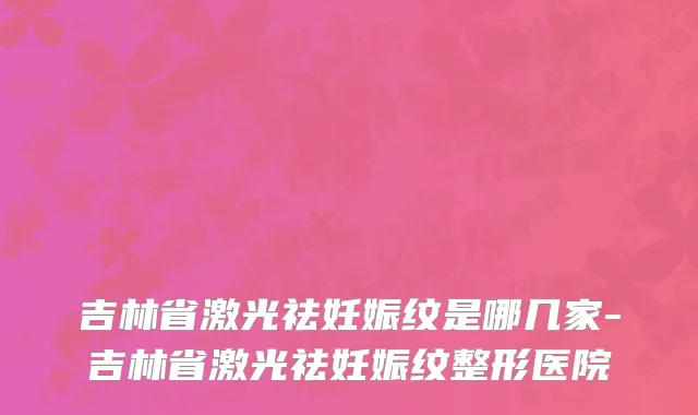 吉林省激光祛妊娠纹是哪几家-吉林省激光祛妊娠纹整形医院