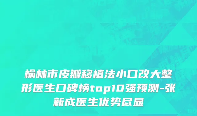 榆林市皮瓣移植法小口改大整形医生口碑榜top10强预测-张新成医生优势尽显