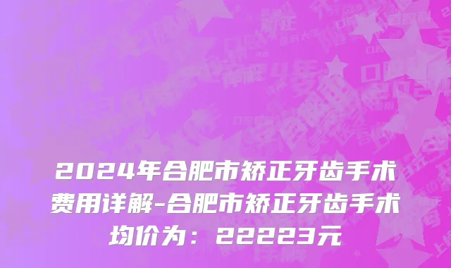 2024年合肥市矫正牙齿手术费用详解-合肥市矫正牙齿手术均价为：22223元