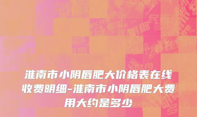 淮南市小阴唇肥大价格表在线收费明细-淮南市小阴唇肥大费用大约是多少