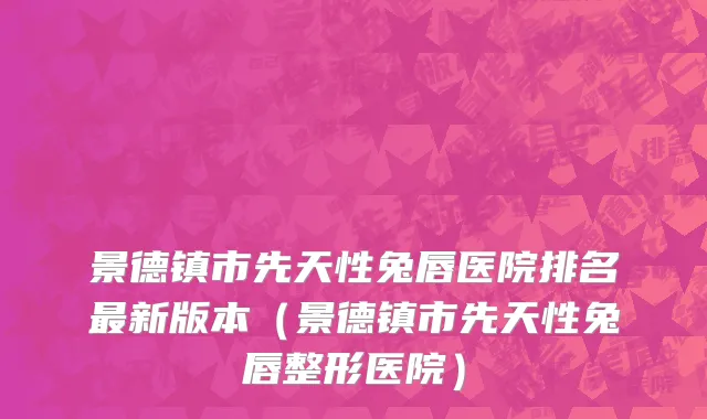 景德镇市先天性兔唇医院排名最新版本（景德镇市先天性兔唇整形医院）