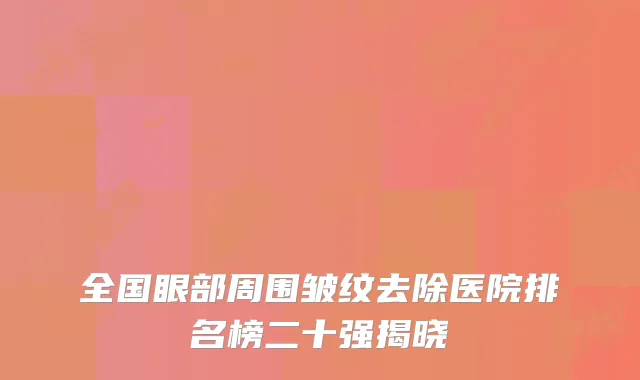 全国眼部周围皱纹去除医院排名榜二十强揭晓