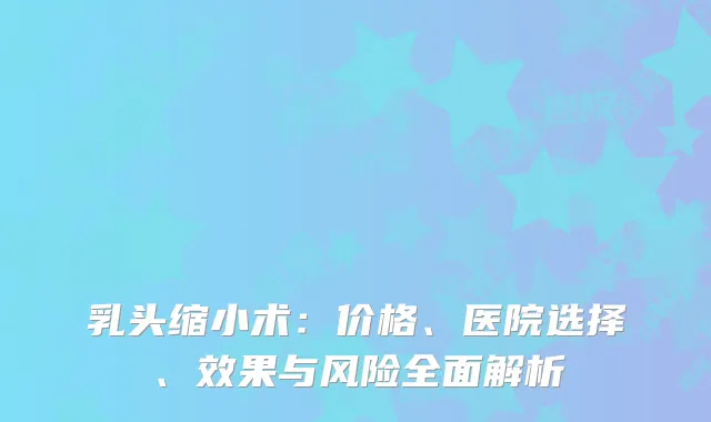 乳头缩小术：价格、医院选择、效果与风险全面解析