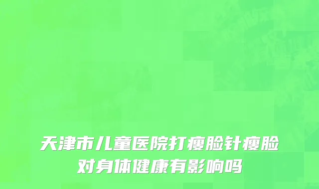 天津市儿童医院打瘦脸针瘦脸对身体健康有影响吗