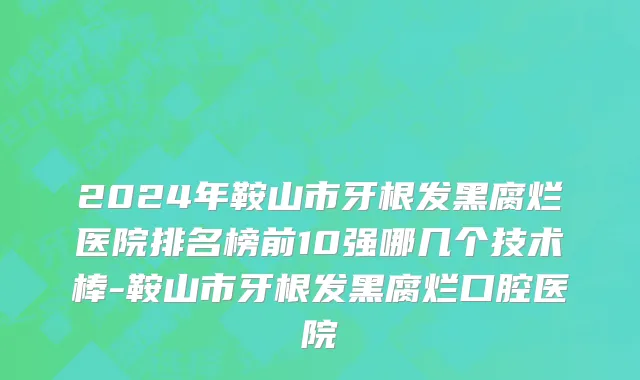 2024年鞍山市牙根发黑腐烂医院排名榜前10强哪几个技术棒-鞍山市牙根发黑腐烂口腔医院