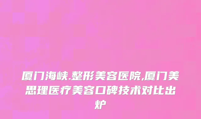 厦门海峡.整形美容医院,厦门美思理医疗美容口碑技术对比出炉