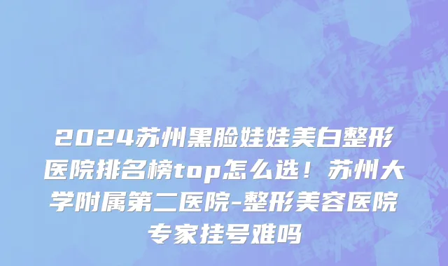 2024苏州黑脸娃娃美白整形医院排名榜top怎么选！苏州大学附属第二医院-整形美容医院专家挂号难吗