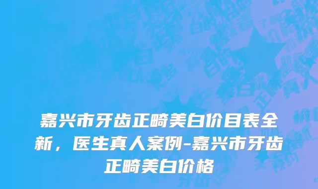 嘉兴市牙齿正畸美白价目表全新，医生真人案例-嘉兴市牙齿正畸美白价格