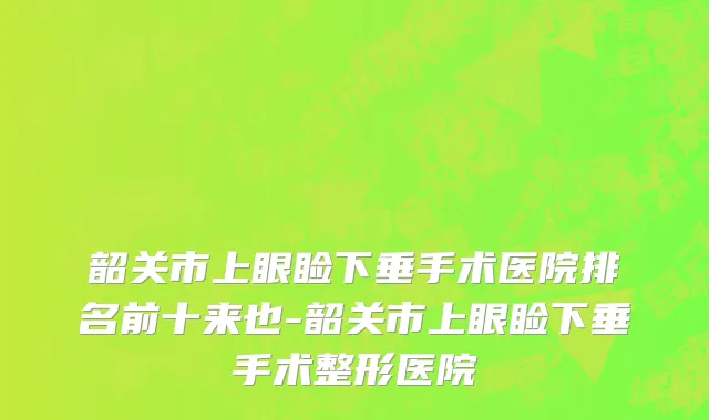 韶关市上眼睑下垂手术医院排名前十来也-韶关市上眼睑下垂手术整形医院