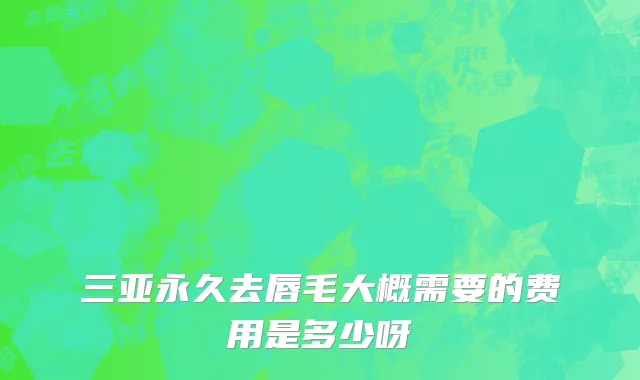 三亚永久去唇毛大概需要的费用是多少呀