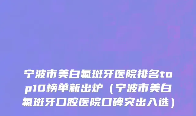 宁波市美白氟斑牙医院排名top10榜单新出炉（宁波市美白氟斑牙口腔医院口碑突出入选）