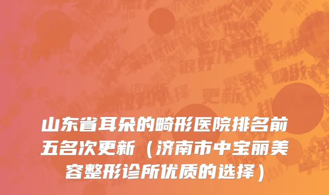 山东省耳朵的畸形医院排名前五名次更新（济南市中宝丽美容整形诊所优质的选择）