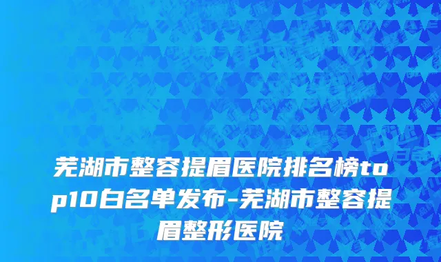 芜湖市整容提眉医院排名榜top10白名单发布-芜湖市整容提眉整形医院