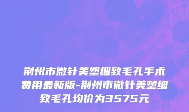 荆州市微针美塑细致毛孔手术费用最新版-荆州市微针美塑细致毛孔均价为3575元