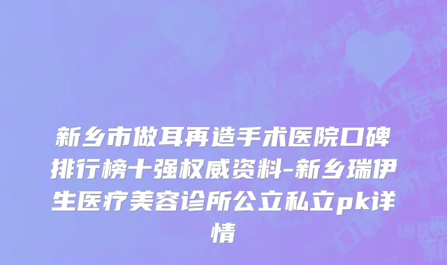 新乡市做耳再造手术医院口碑排行榜十强权威资料-新乡瑞伊生医疗美容诊所公立私立pk详情