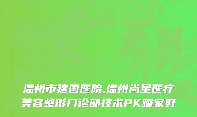 温州市建国医院,温州尚星医疗美容整形门诊部技术PK哪家好