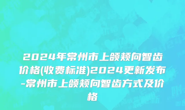 2024年常州市上颌颊向智齿价格(收费标准)2024更新发布-常州市上颌颊向智齿方式及价格