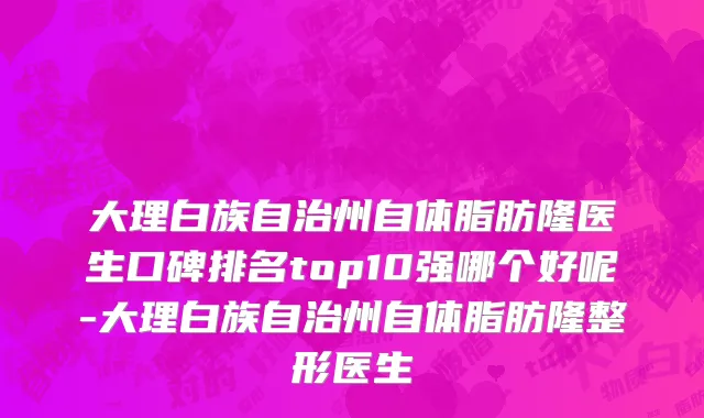 大理白族自治州自体脂肪隆医生口碑排名top10强哪个好呢-大理白族自治州自体脂肪隆整形医生