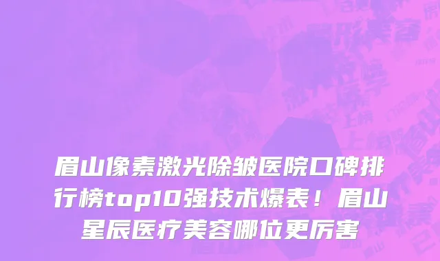 眉山像素激光除皱医院口碑排行榜top10强技术爆表!眉山星辰医疗美容哪位更厉害