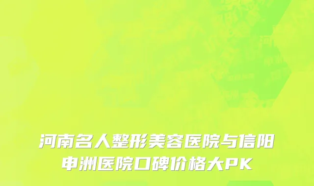 河南名人整形美容医院与信阳申洲医院口碑价格大PK