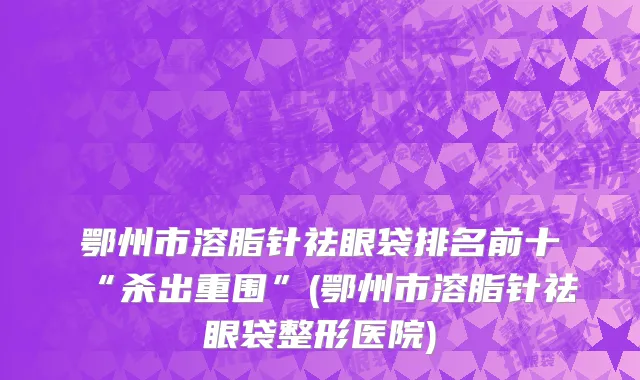 鄂州市溶脂针祛眼袋排名前十“杀出重围”(鄂州市溶脂针祛眼袋整形医院)
