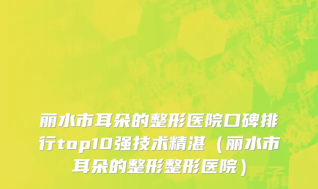 丽水市耳朵的整形医院口碑排行top10强技术精湛（丽水市耳朵的整形整形医院）