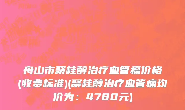 舟山市聚桂醇治疗血管瘤价格(收费标准)(聚桂醇治疗血管瘤均价为：4780元)