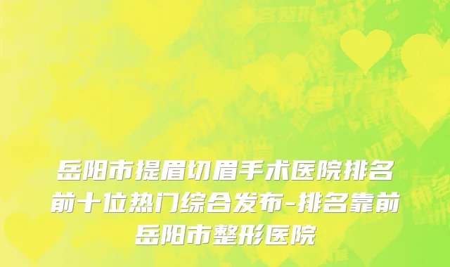 岳阳市提眉切眉手术医院排名前十位热门综合发布-排名靠前岳阳市整形医院