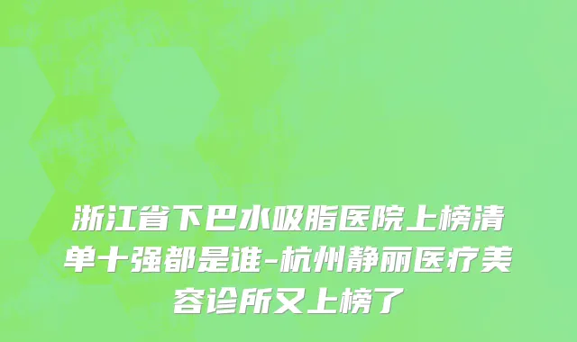 浙江省下巴水吸脂医院上榜清单十强都是谁-杭州静丽医疗美容诊所又上榜了