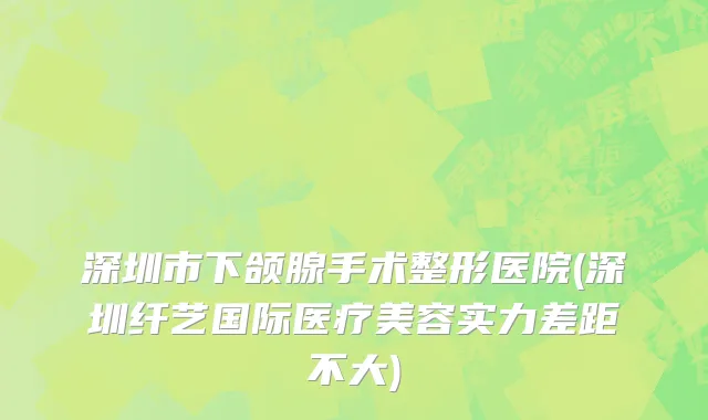 深圳市下颌腺手术整形医院(深圳纤艺国际医疗美容实力差距不大)