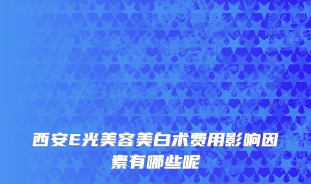西安E光美容美白术费用影响因素有哪些呢