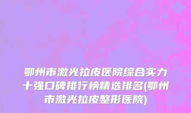 鄂州市激光拉皮医院综合实力十强口碑排行榜精选排名(鄂州市激光拉皮整形医院)