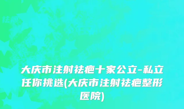 大庆市注射祛疤十家公立-私立任你挑选(大庆市注射祛疤整形医院)