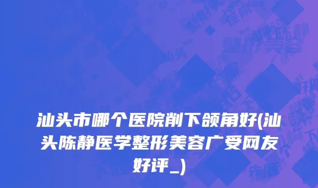 汕头市哪个医院削下颌角好(汕头陈静医学整形美容广受网友好评_)