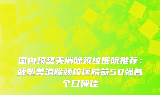 国内颈塑美消除颈纹医院推荐：颈塑美消除颈纹医院前50强各个口碑佳