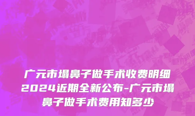 广元市塌鼻子做手术收费明细2024近期全新公布-广元市塌鼻子做手术费用知多少
