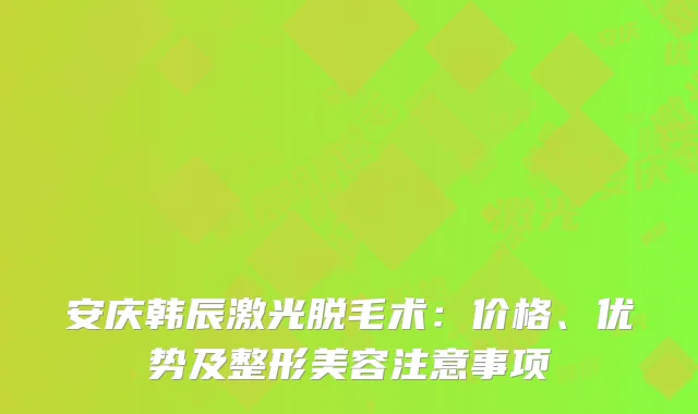 安庆韩辰激光脱毛术：价格、优势及整形美容注意事项