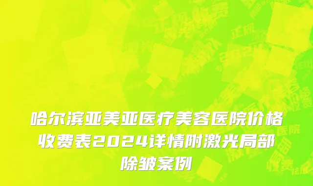 哈尔滨亚美亚医疗美容医院价格收费表2024详情附激光局部除皱案例