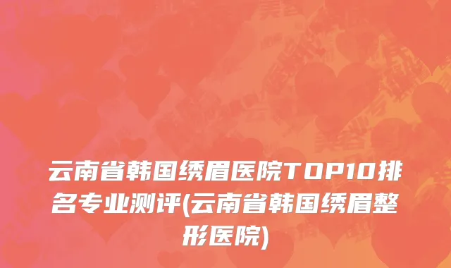 云南省韩国绣眉医院TOP10排名专业测评(云南省韩国绣眉整形医院)
